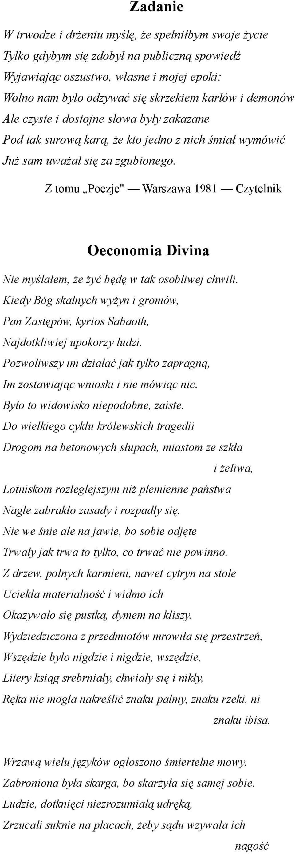 Z tomu Poezje" Warszawa 1981 Czytelnik Oeconomia Divina Nie myślałem, że żyć będę w tak osobliwej chwili. Kiedy Bóg skalnych wyżyn i gromów, Pan Zastępów, kyrios Sabaoth, Najdotkliwiej upokorzy ludzi.