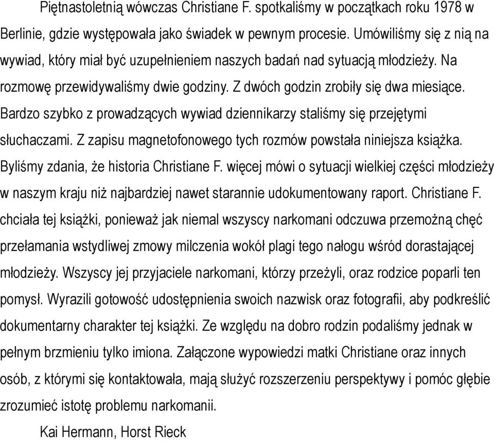 Bardzo szybko z prowadzących wywiad dziennikarzy staliśmy się przejętymi słuchaczami. Z zapisu magnetofonowego tych rozmów powstała niniejsza książka. Byliśmy zdania, że historia Christiane F.