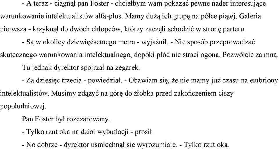 - Nie sposób przeprowadzać skutecznego warunkowania intelektualnego, dopóki płód nie straci ogona. Pozwólcie za mną. Tu jednak dyrektor spojrzał na zegarek. - Za dziesięć trzecia - powiedział.