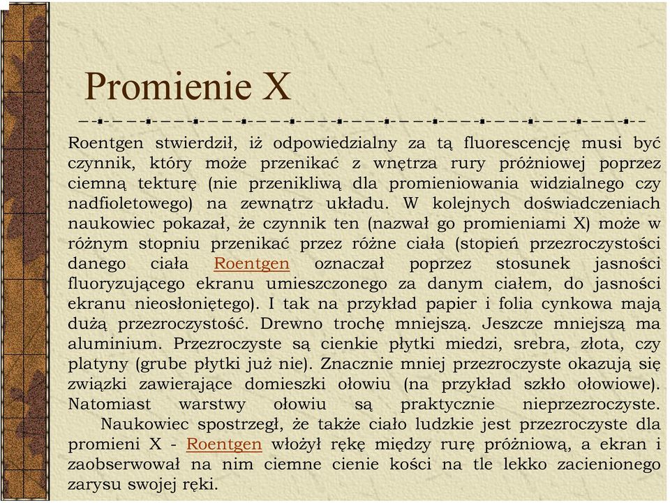 W kolejnych doświadczeniach naukowiec pokazał, że czynnik ten (nazwał go promieniami X) może w różnym stopniu przenikać przez różne ciała (stopień przezroczystości danego ciała Roentgen oznaczał