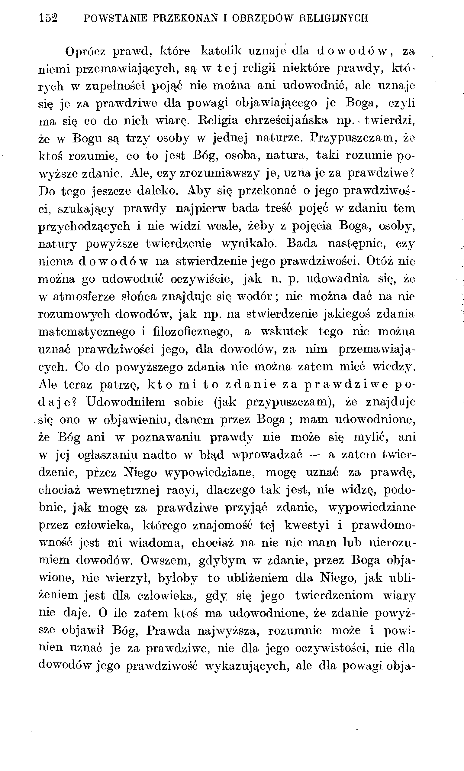 152 POWSTANIE PRZEKONAŃ I OBRZĘDÓW RELIGIJNYCH Oprócz prawd, które katolik uznaje dla dowodów, za niemi przemawiających, są w tej religii niektóre prawdy, których w zupełności pojąć nie można ani