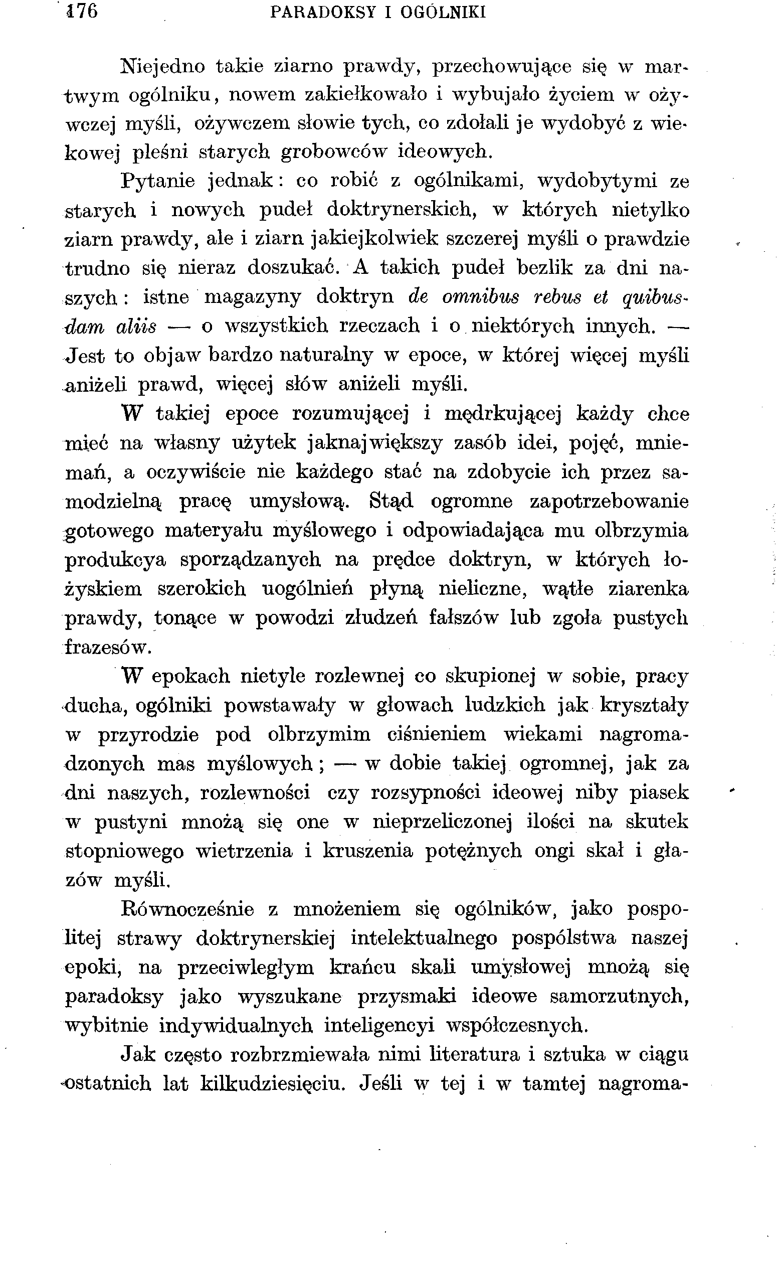 176 PARADOKSY I OGÓLNIKI Niejedno takie ziarno prawdy, przechowujące się w martwym ogólniku, nowem zakiełkowało i wybujało życiem w ożywczej myśli, ożywczem słowie tych, co zdołali je wydobyć z