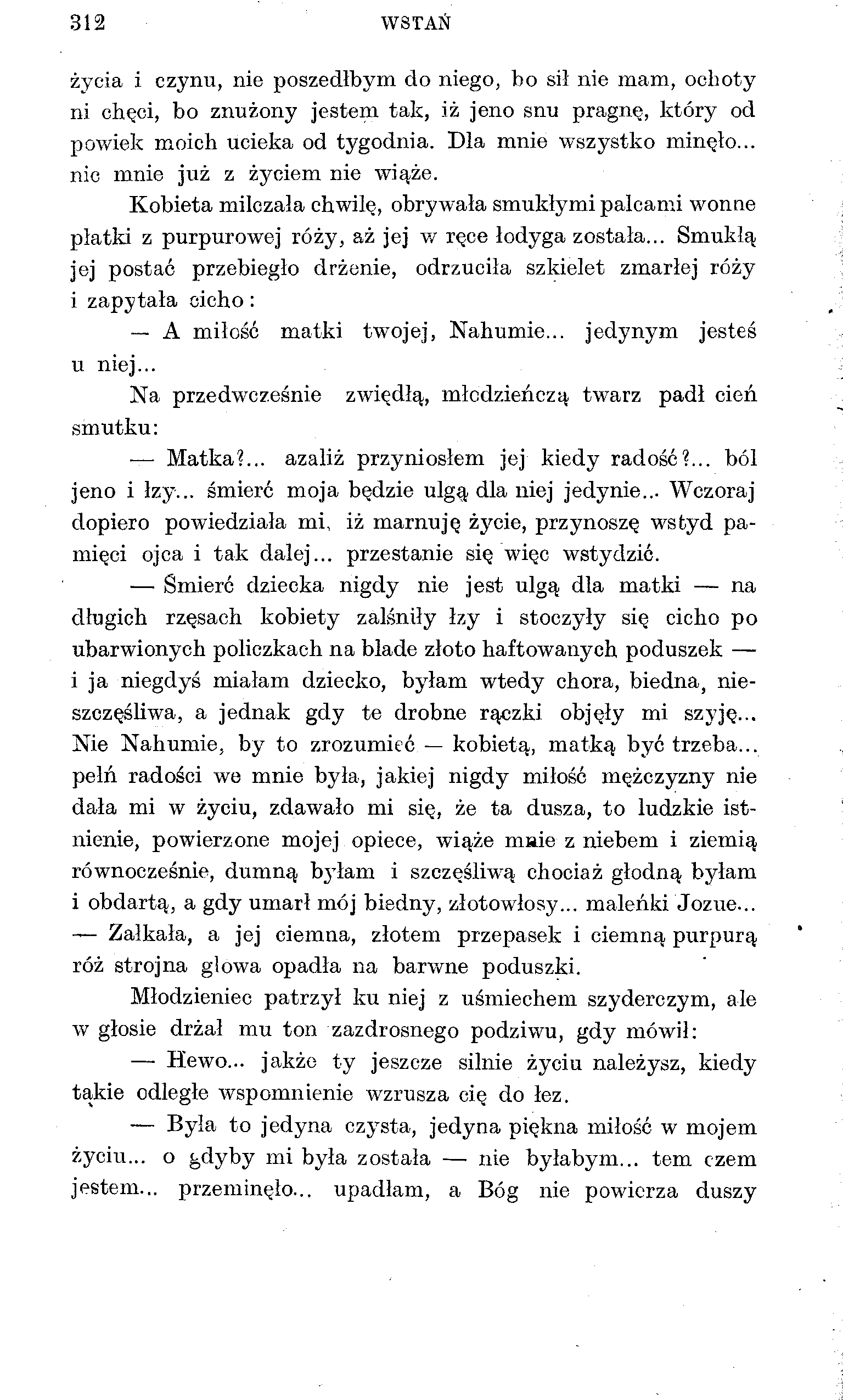 312 WSTAŃ życia i czynu, nie poszedłbym do niego, bo sił nie mam, ochoty ni chęci, bo znużony jestem tak, iż jeno snu pragnę, który od powiek moich ucieka od tygodnia. Dla mnie wszystko minęło.