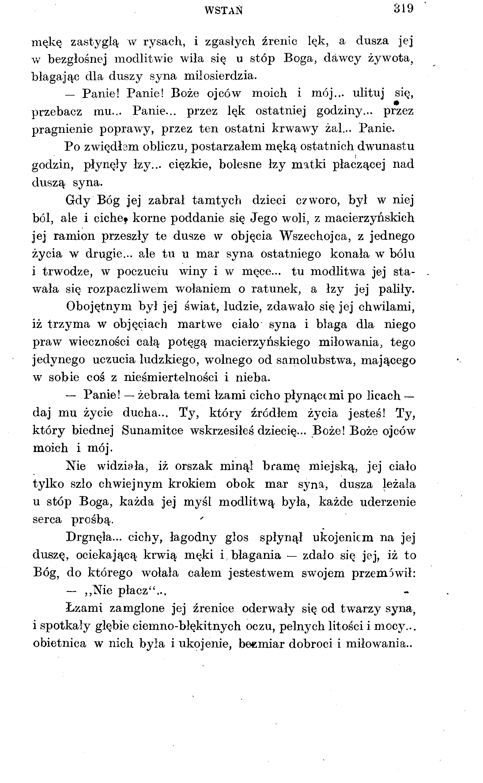 WSTAŃ 319 mękę zastygłą w rysach, i zgasłych źrenic lęk, a dusza jej w bezgłośnej modlitwie wiła się u stóp Boga, dawcy żywota, błagając dla duszy syna miłosierdzia. Panie! Panie! Boże ojców moich i mój.