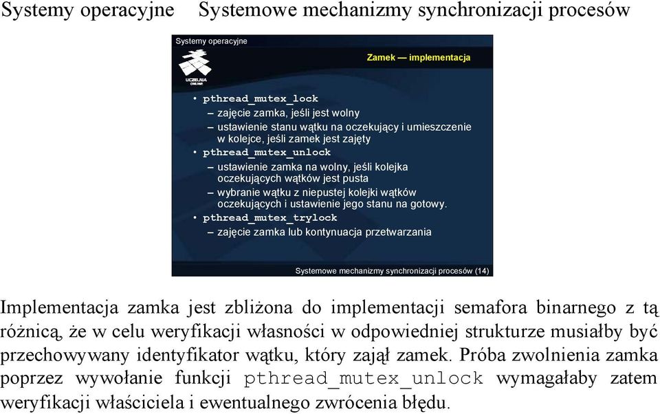 pthread_mutex_trylock zajęcie zamka lub kontynuacja przetwarzania (14) Implementacja zamka jest zbliżona do implementacji semafora binarnego z tą różnicą, że w celu weryfikacji własności w