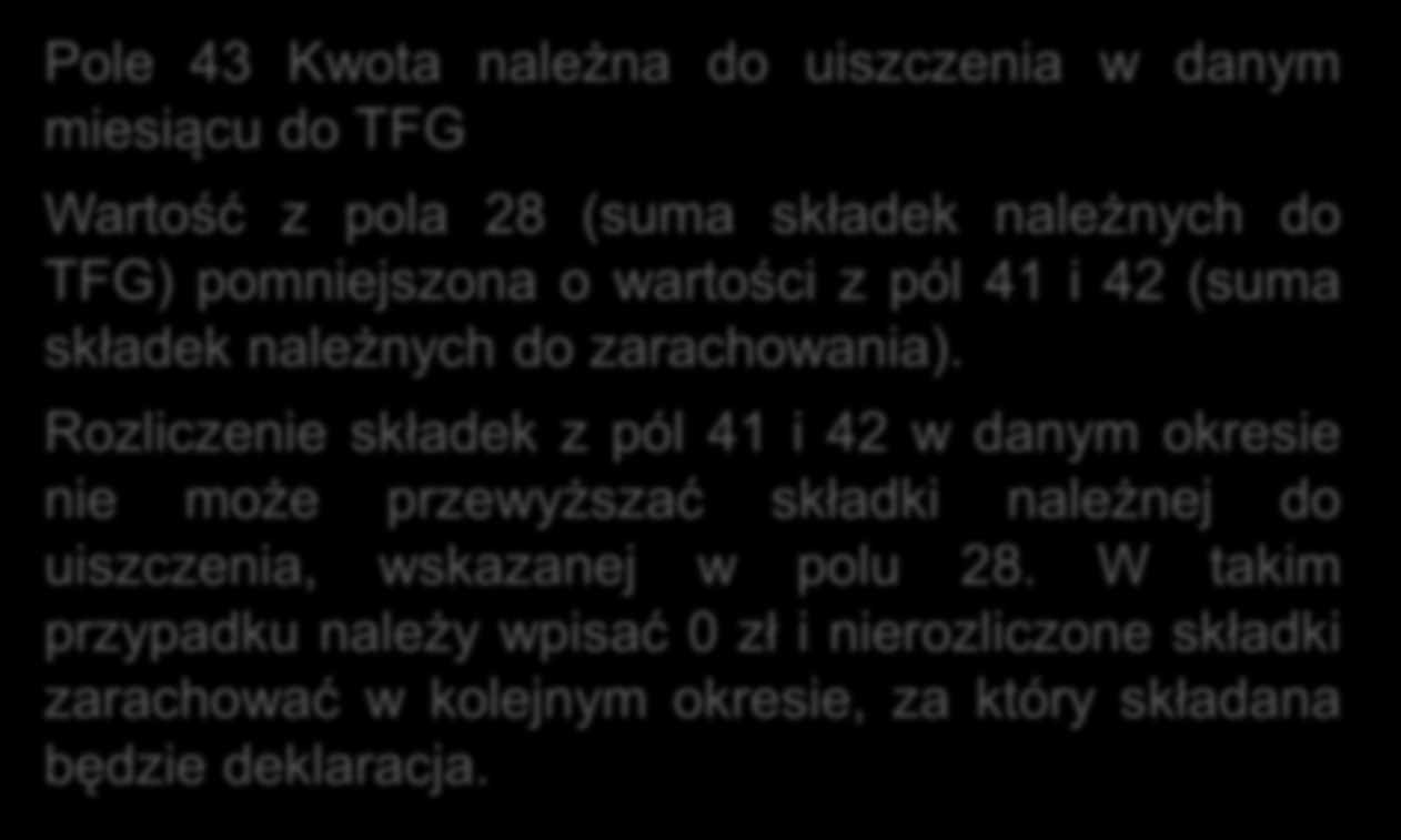 Wzór deklaracji Sekcja V Kwota należna do TFG Pole 43 Kwota należna do uiszczenia w danym miesiącu do TFG Wartość z pola 28 (suma składek należnych do TFG) pomniejszona o wartości z pól 41 i 42 (suma