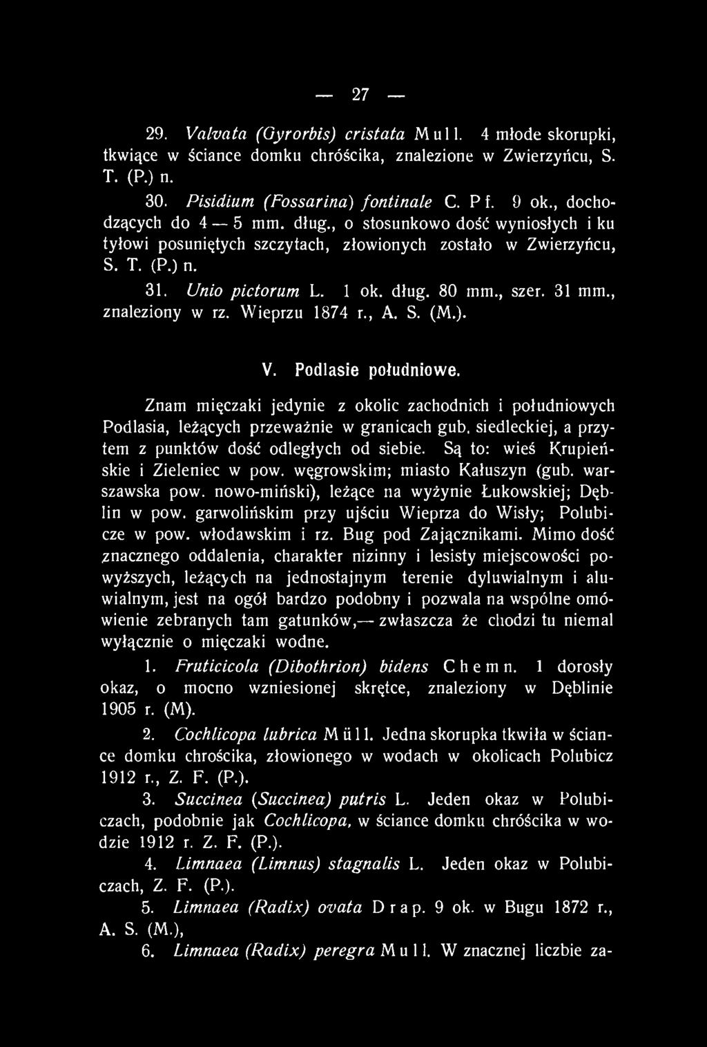 27 29. Valvata (Gyrorbis) cristata Mull. 4 młode skorupki, tkwiące w ściance domku chróścika, znalezione w Zwierzyńcu, S. T. (P.) n. 30. Pisidium (Fossarina) fontinale C. Pf. 9 ok.