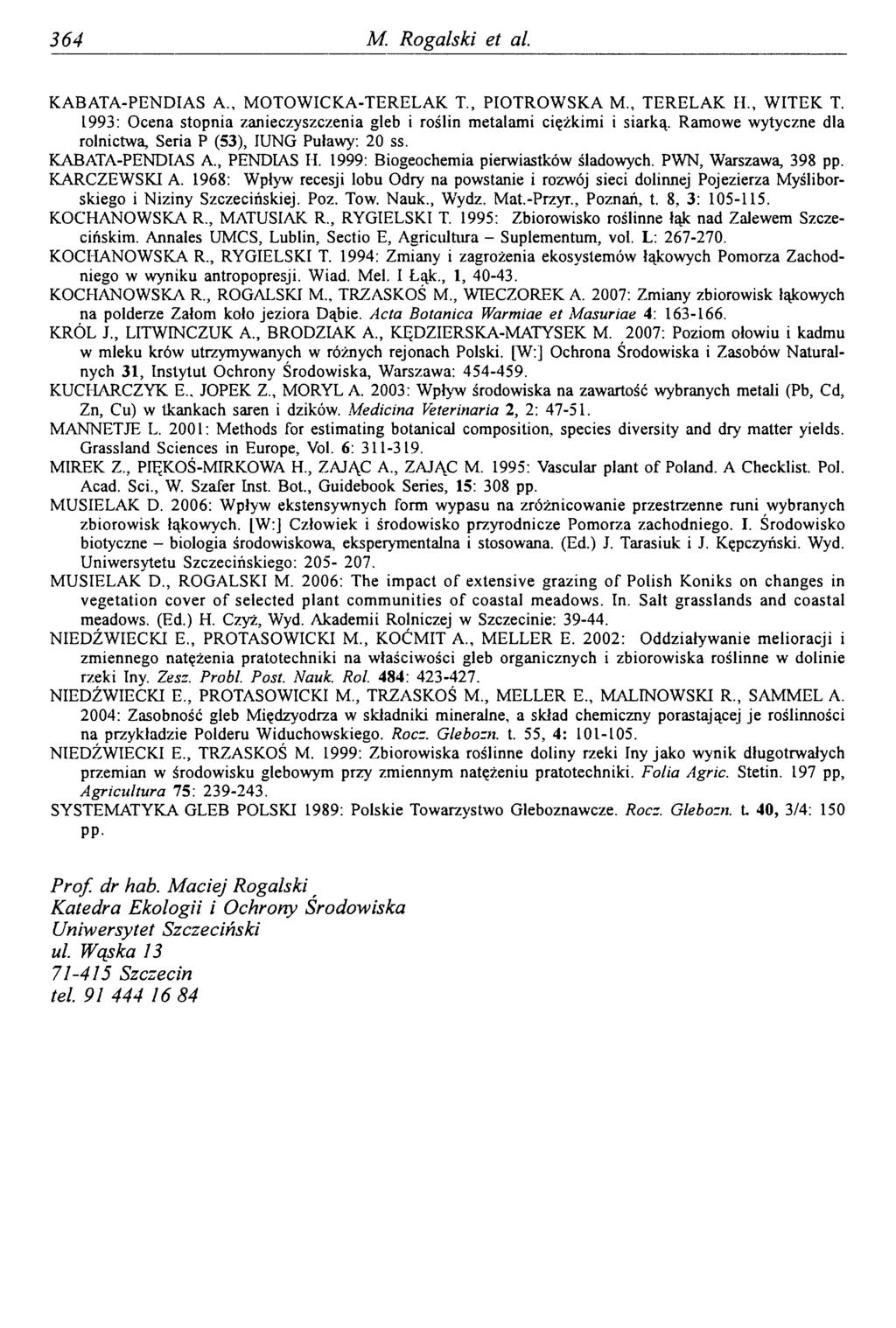 3 64 M. Rogalski et ai KABATA-PENDIAS A., MOTOWICKA-TERELAK T., PIOTROWSKA M., TERELAK II., WITEK T. 1993: Ocena stopnia zanieczyszczenia gleb i roślin metalami ciężkimi i siarką.