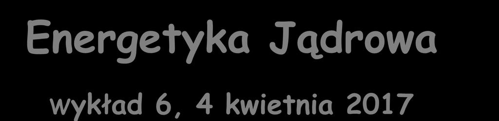 Energetyka Jądrowa Wykład 6, 4 kwietnia 2017 Zygmunt Szefliński