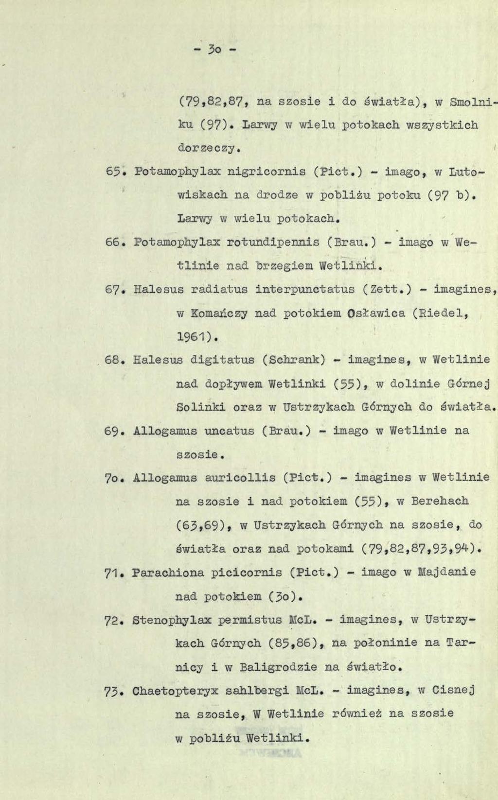 - 3o - (79»82,87, na szosie i do światła), w Smolniku (97). Larwy w wielu potokach wszystkich dorzeczy. 65. Potamophylax nigricornis (Piet.) - imago, w Lutowiskach na drodze w pobliżu potoku (97 b).