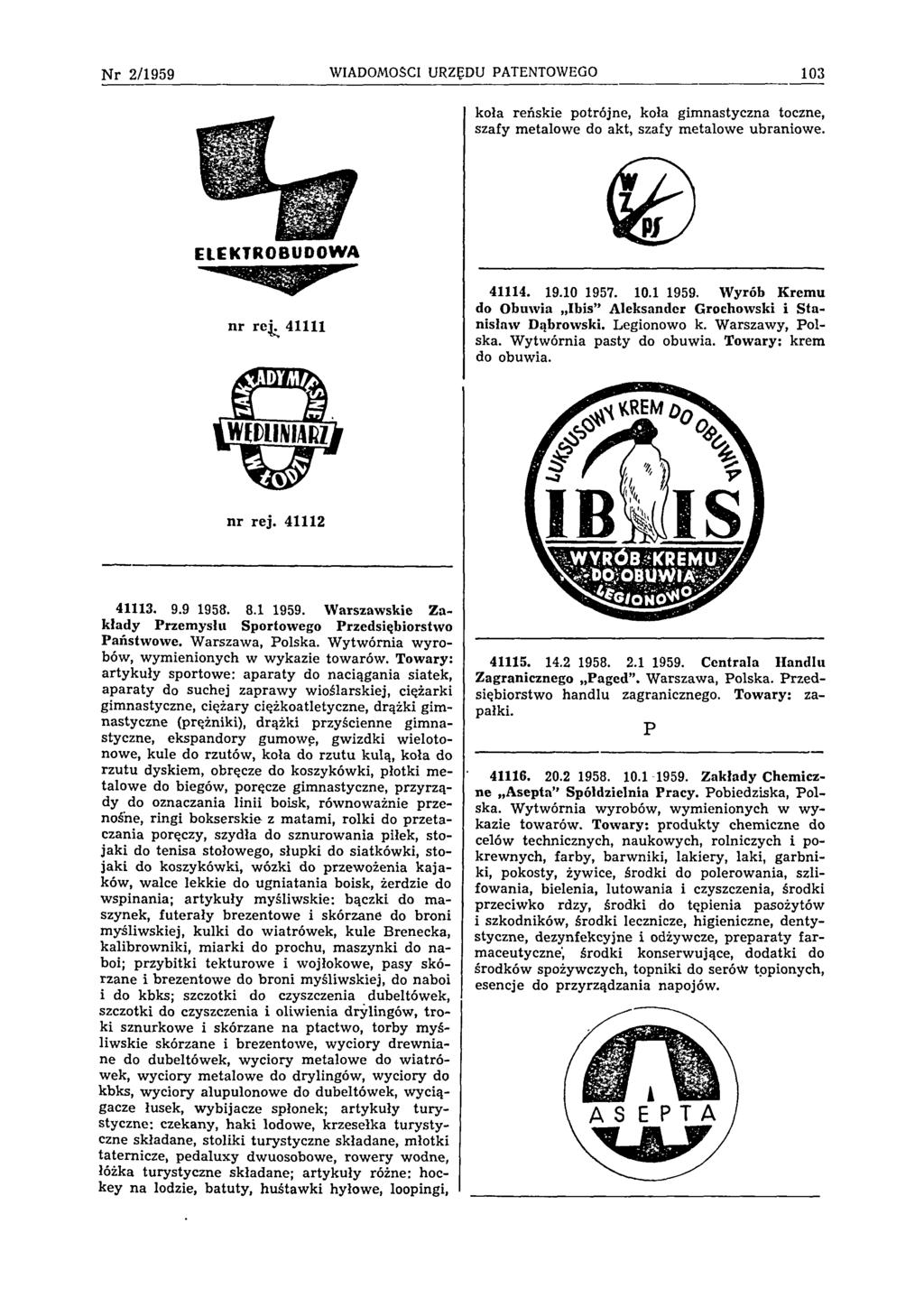 Nr 2/1959 WIADOMOŚCI URZĘDU PATENTOWEGO 103 koła reńskie potrójne, koła gimnastyczna toczne, szafy metalowe do akt, szafy metalowe ubraniowe. ELEKTROBUDOWA nr rej. 41111 41114. 19.10 1957. 10.1 1959.