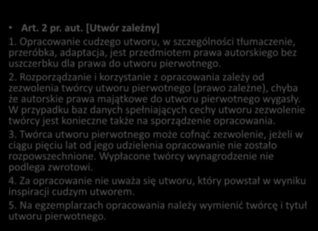 Art. 2 pr. aut. [Utwór zależny] 1. Opracowanie cudzego utworu, w szczególności tłumaczenie, przeróbka, adaptacja, jest przedmiotem prawa autorskiego bez uszczerbku dla prawa do utworu pierwotnego. 2. Rozporządzanie i korzystanie z opracowania zależy od zezwolenia twórcy utworu pierwotnego (prawo zależne), chyba że autorskie prawa majątkowe do utworu pierwotnego wygasły.