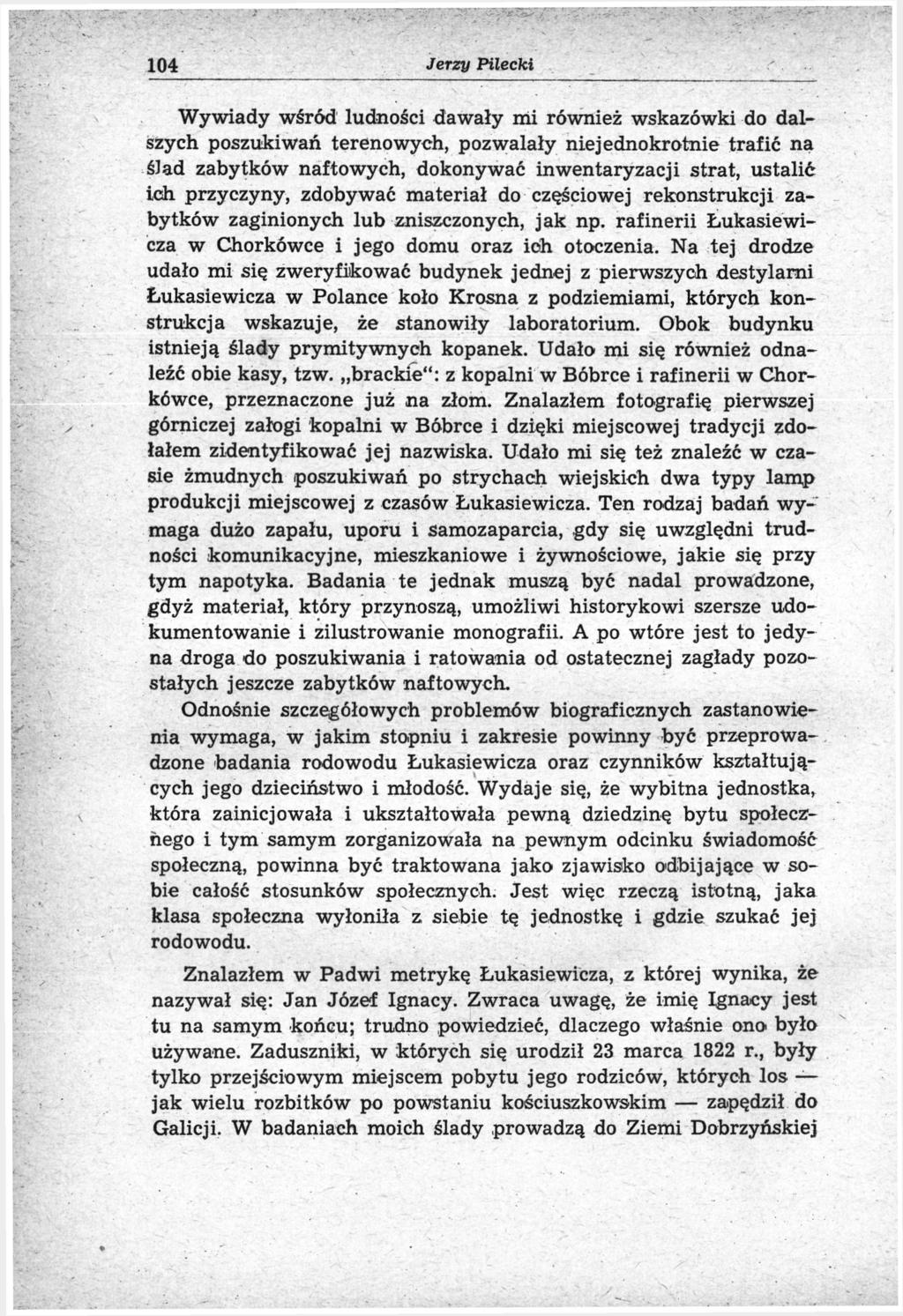 104 Jerzy Pilecki Wywiady wśród ludności dawały mi również wskazówki do dalszych poszukiwań terenowych, pozwalały niejednokrotnie trafić na ślad zabytków naftowych, dokonywać inwentaryzacji strat,