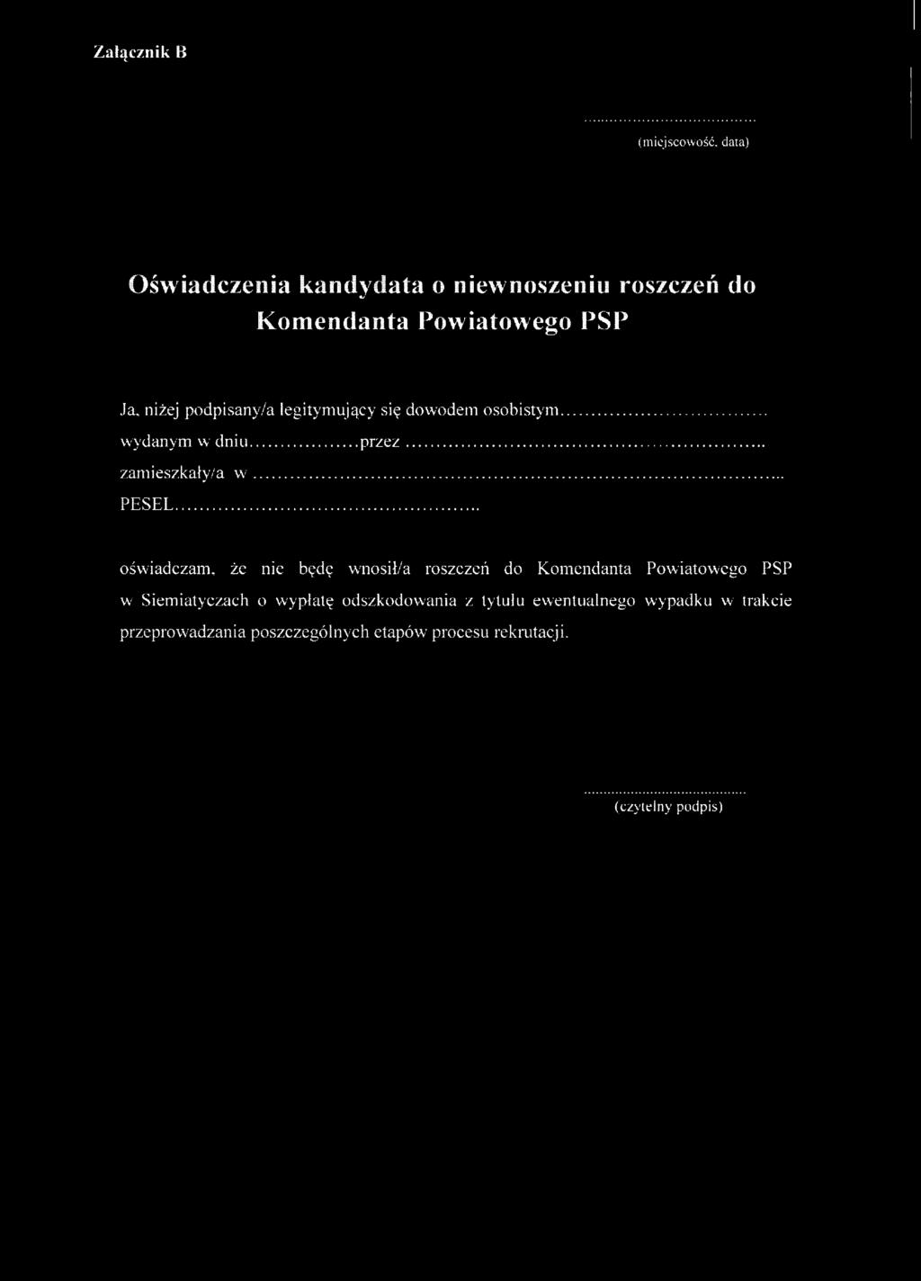 Załącznik B (miejscowość, data) Oświadczenia kandydata o niewnoszeniu oszczeń do Komendanta Powiatowego PSP Ja, niżej podpisany/a legitymujący się dowodem osobistym wydanym w dniu pzez zamieszkały/a