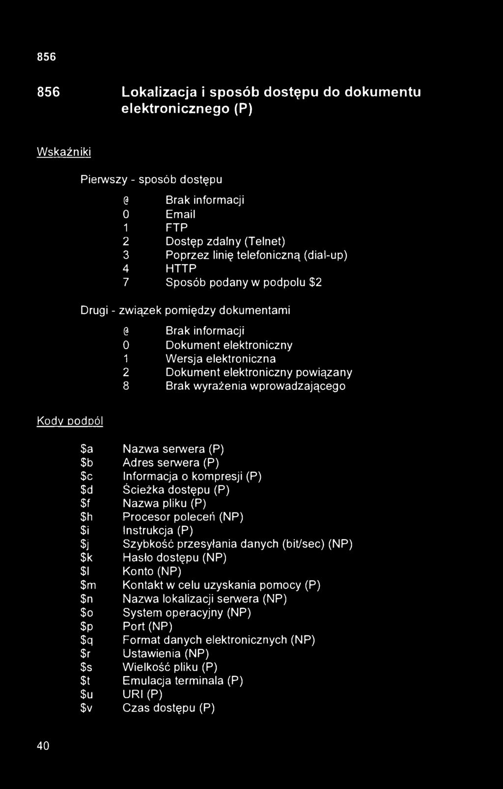 856 Lokalizacja i sposób dostępu do dokumentu elektronicznego (P) Wskaźniki Pierwszy - sposób dostępu @ Brak informacji 0 Email 1 FTP 2 Dostęp zdalny (Telnet) 3 Poprzez linię telefoniczną (dial-up) 4