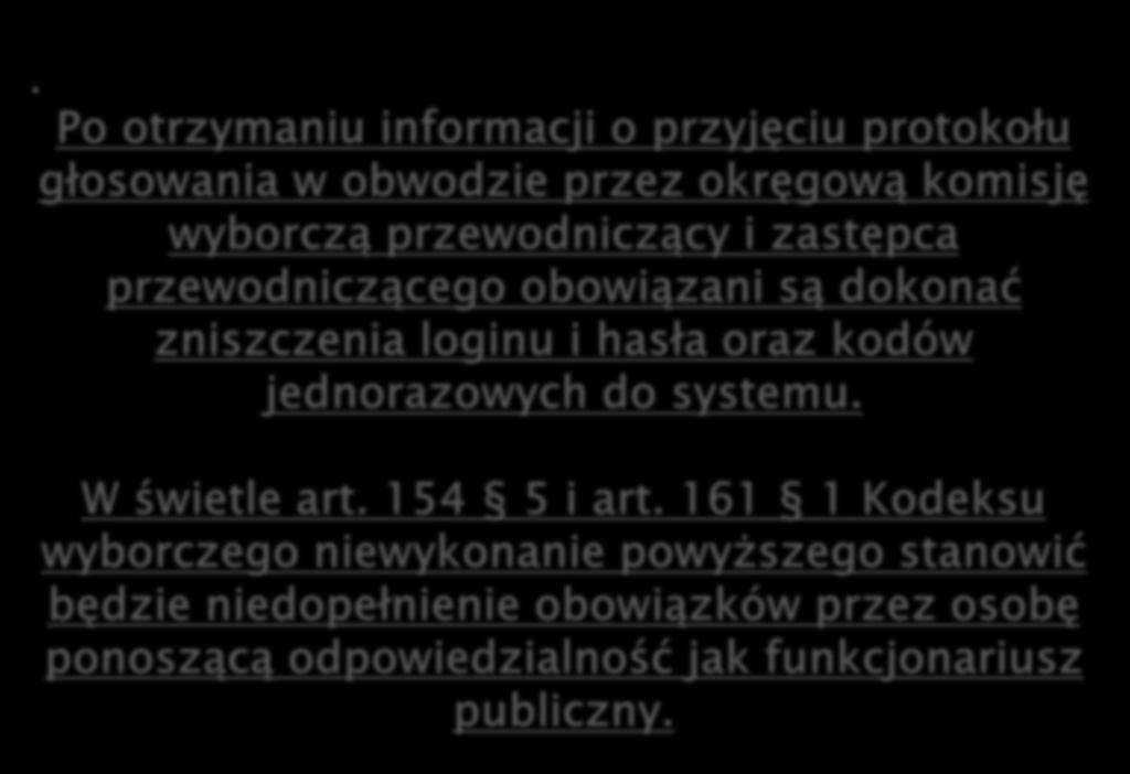 . Po otrzymaniu informacji o przyjęciu protokołu głosowania w obwodzie przez okręgową komisję wyborczą przewodniczący i zastępca przewodniczącego obowiązani są dokonać zniszczenia loginu i hasła oraz