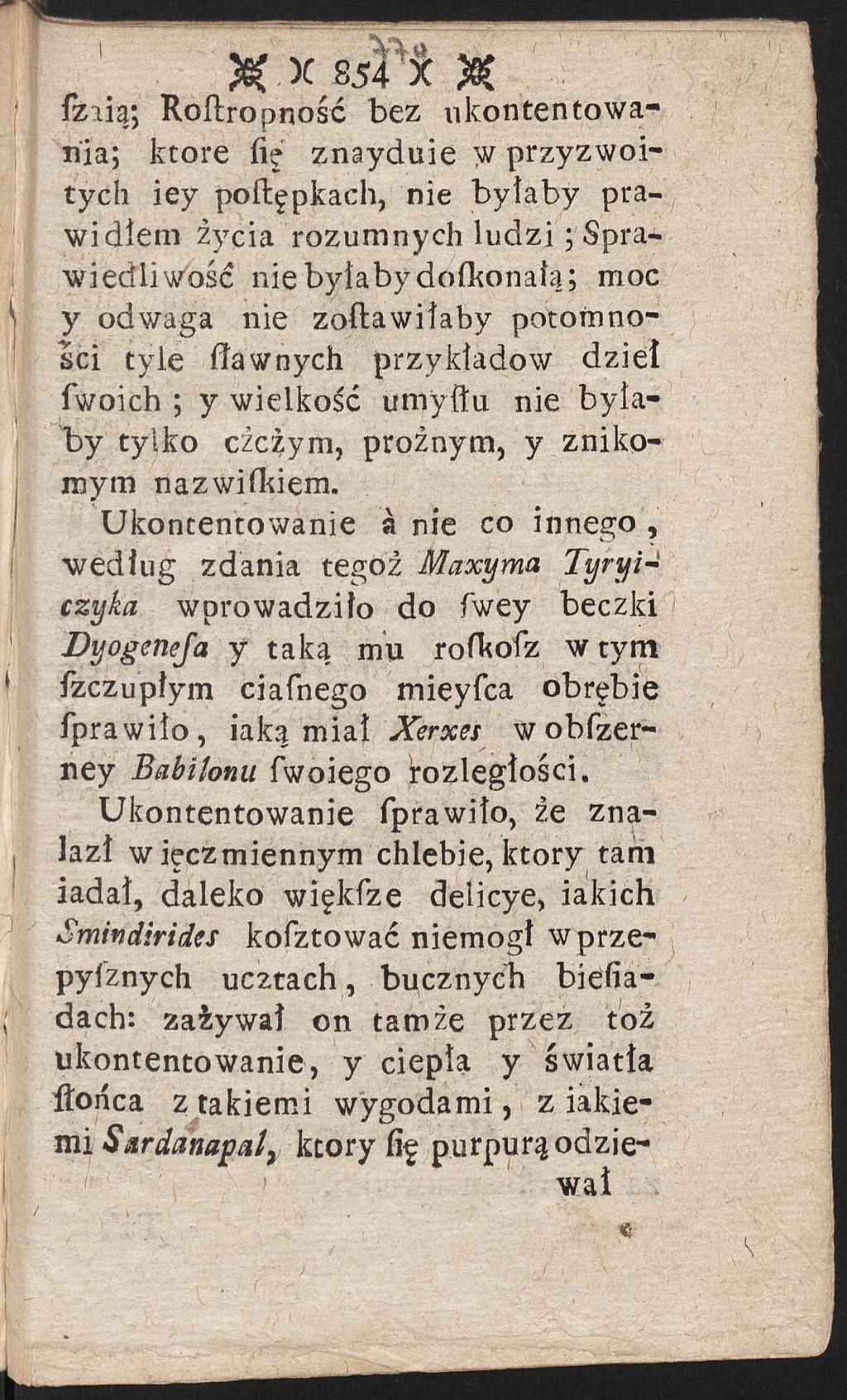 X X 854 X X ſziią; Roſtropność bez ukontentowania; które fię znayduie w przyzwoitych iey poflępkach, nie byłaby prawidłem życia rozumnych lu d zi; Sprawiedliwość nie byłaby dofltonaią; moc y odwaga