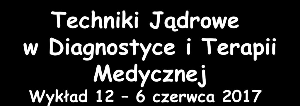 Techniki Jądrowe w Diagnostyce i Terapii Medycznej Wykład 12 6 czerwca 2017 Zygmunt