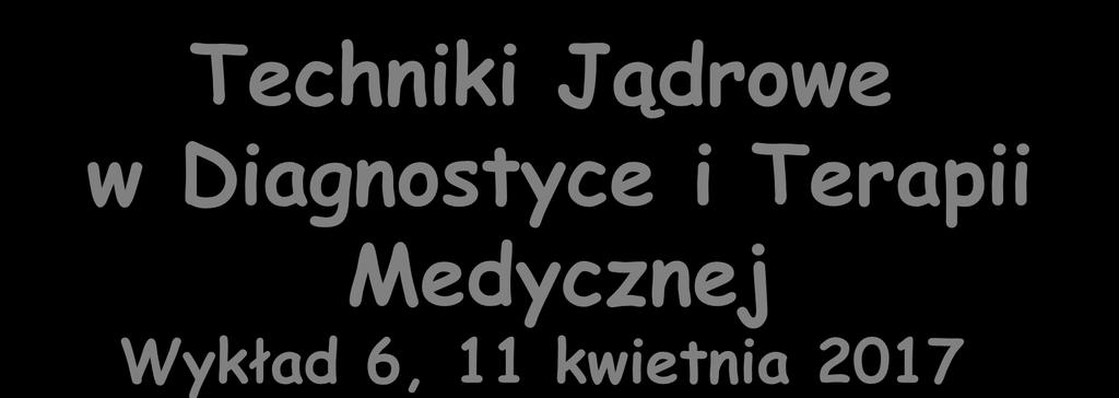 Techniki Jądrowe w Diagnostyce i Terapii Medycznej Wykład 6, 11 kwietnia 2017 Zygmunt