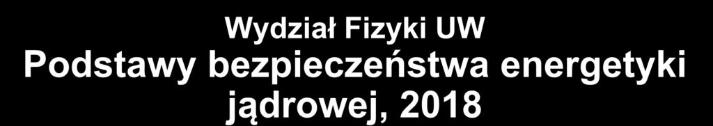 Wydział Fizyki UW Podstawy bezpieczeństwa energetyki jądrowej, 2018 4.