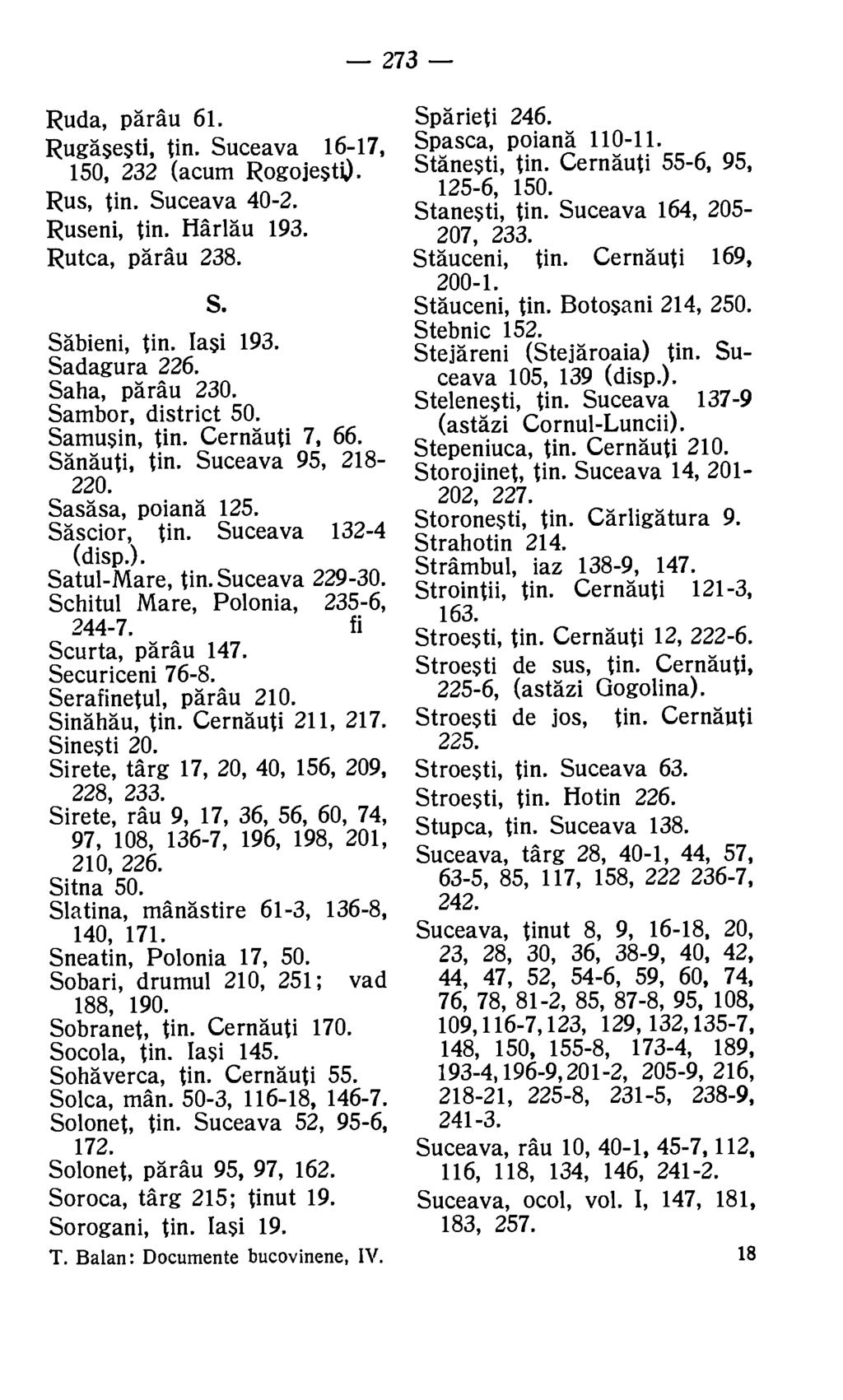 273 Ruda, parau 61. Rugasesti, tin. Suceava 16-17, 150, 232 (acum Rogojesti). Rus, tin. Suceava 40-2. Ruseni, tin. Harlau 193. Rutca, parau 238. S. Sabieni, tin. Iasi 193. Sadagura 226.