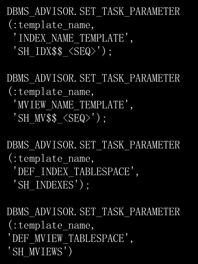 EXECUTE :template_name := 'MY_TEMPLATE'; EXECUTE DBMS_ADVISOR.CREATE_TASK( - 'SQL Access Advisor', - :template_id, - :template_name, - is_template => 'TRUE') DBMS_ADVISOR.