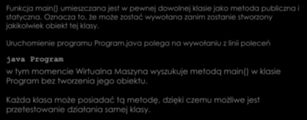 Metoda Funkcja main() umieszczana jest w pewnej dowolnej klasie jako metoda publiczna i statyczna. Oznacza to, że może zostać wywołana zanim zostanie stworzony jakikolwiek obiekt tej klasy.