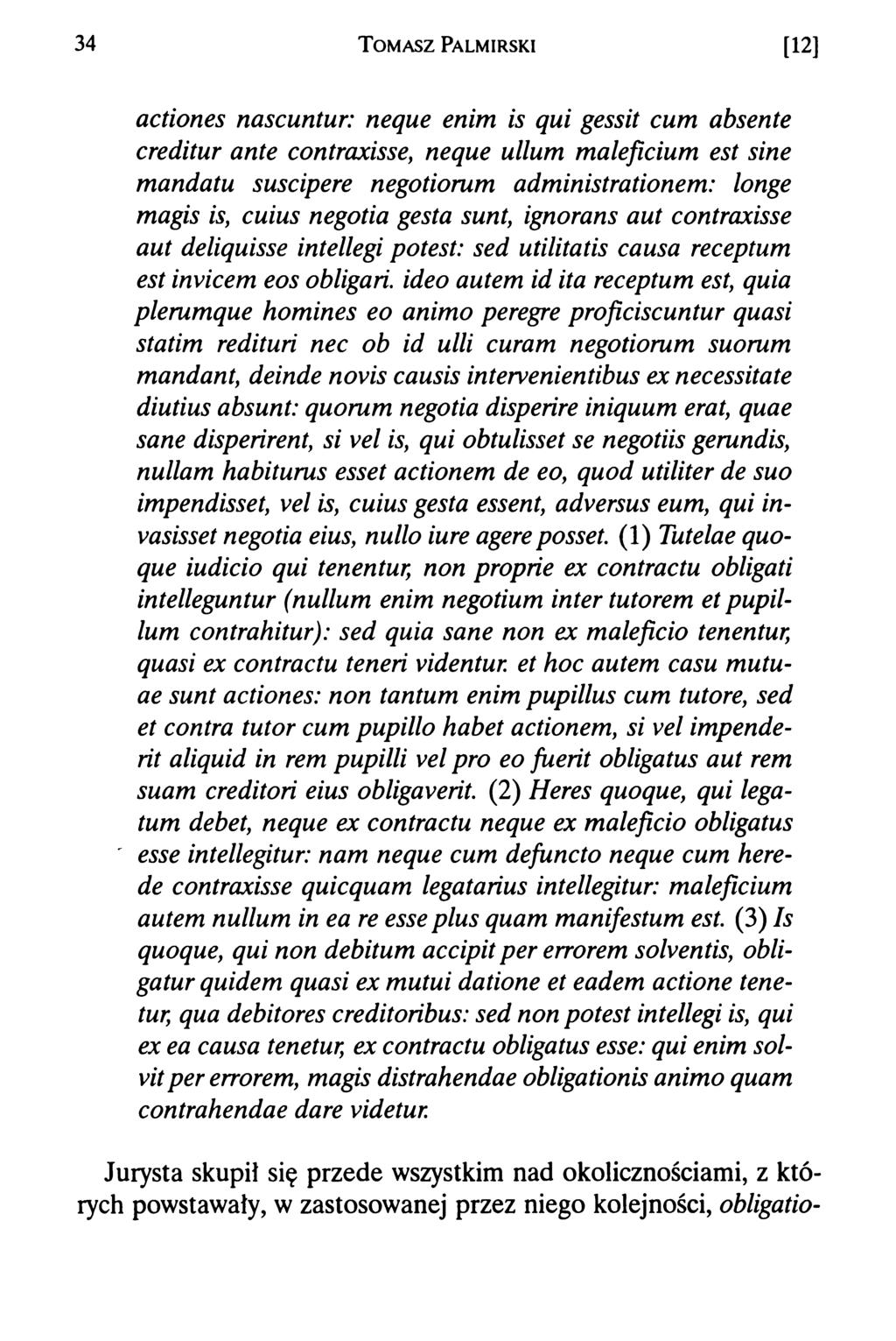34 T om asz Palmirski [12] acłiones nascuntur: neque enim is qui gessit cum absente creditur ante contraxisse, neque ullum maleficium est sine mandatu suscipere negotiorum administrationem: łonge