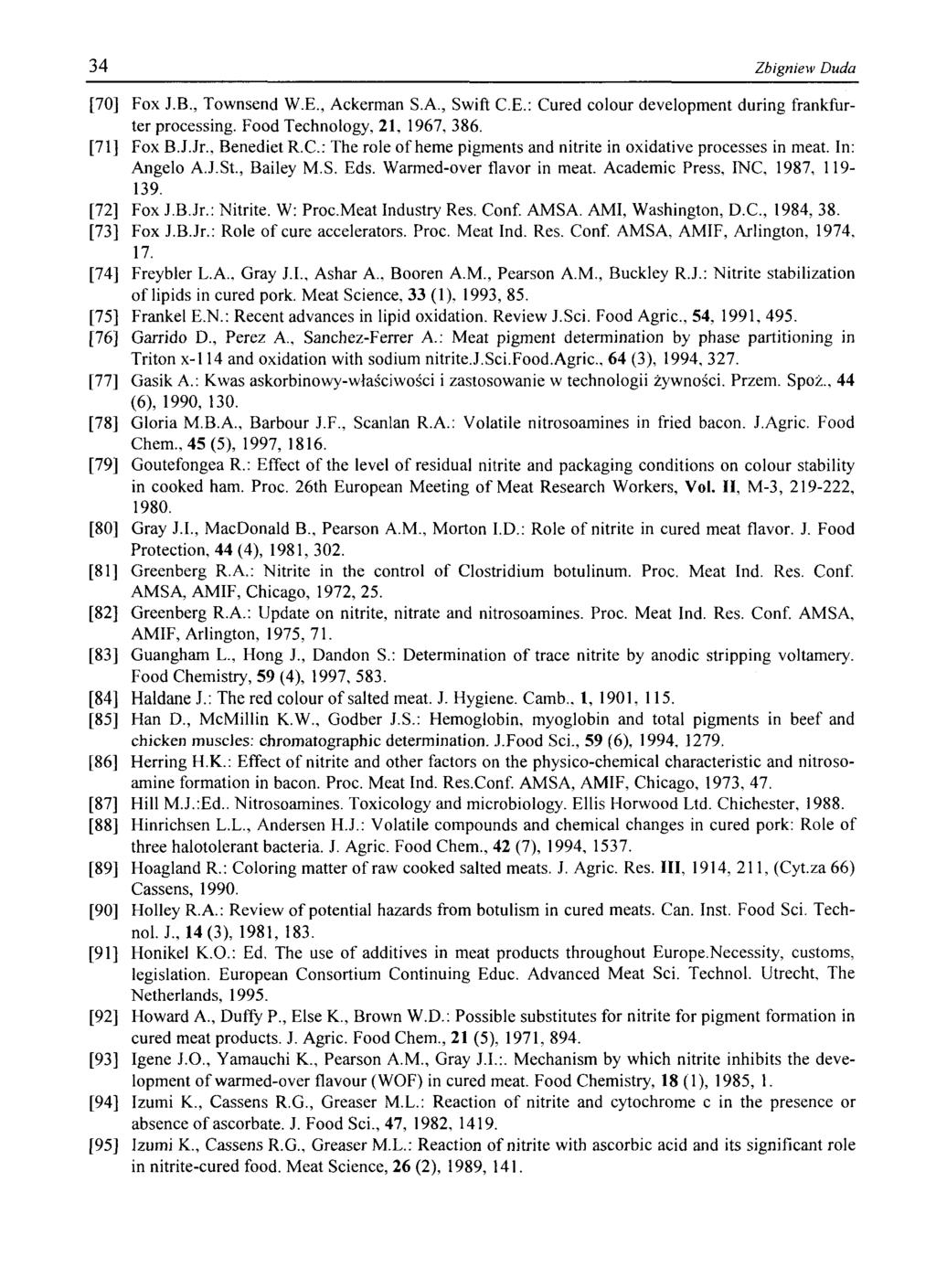 34 Zbigniew Duda [70] Fox J.B., Townsend W.E., Ackerman S.A., Swift C.E.: Cured colour development during frankfurter processing. Food Technology, 21, 1967, 386. [71] Fox B.J.Jr., BenedietR.C.: The role of heme pigments and nitrite in oxidative processes in meat.