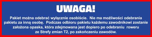 Odbiór pakietu startowego: w Biurze zawodów: worki do stref T1 i T2, worek depozytowy, chip, koperta z numerem startowym, naklejkami, tatuażem, czepkiem, opaską, kuponem na Welcome Banquet,