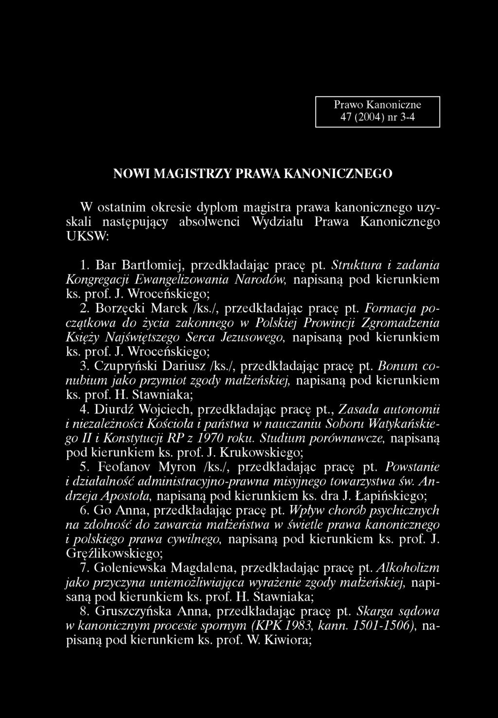 Praw o K anoniczne 47 (2004) n r 3-4 NOWI MAGISTRZY PRAWA KANONICZNEGO W ostatnim okresie dyplom magistra prawa kanonicznego uzyskali następujący absolwenci Wydziału Prawa Kanonicznego UKSW: 1.