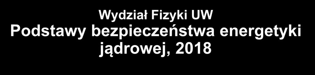 Wydział Fizyki UW Podstawy bezpieczeństwa energetyki jądrowej, 2018 10.