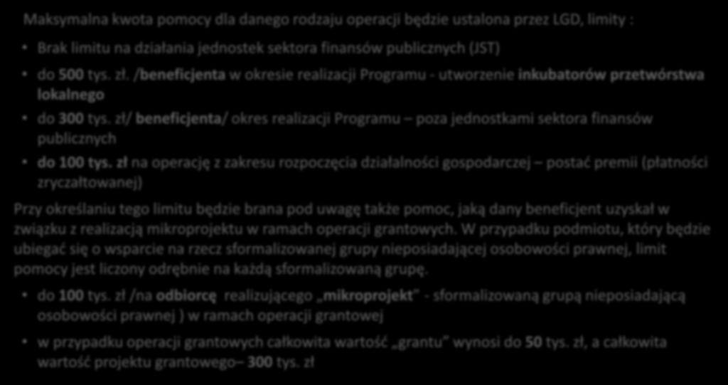 Limity pomocy na operacje PROW Maksymalna kwota pomocy dla danego rodzaju operacji będzie ustalona przez LGD, limity : Brak limitu na działania jednostek sektora finansów publicznych (JST) do 500 tys.