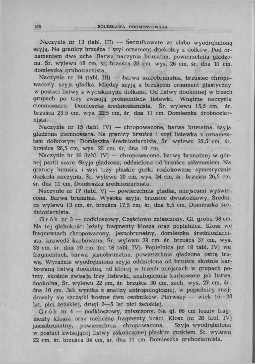 166 BOLESŁAWA CHOMENTOWSKA Naczynie nr 13 (tabl. III) beczułko wate ze słabo wyodrębnioną szyją. Na granicy brzuśca i szyi ornament dookolny z dołków. Pod ornamentem dwa ucha.