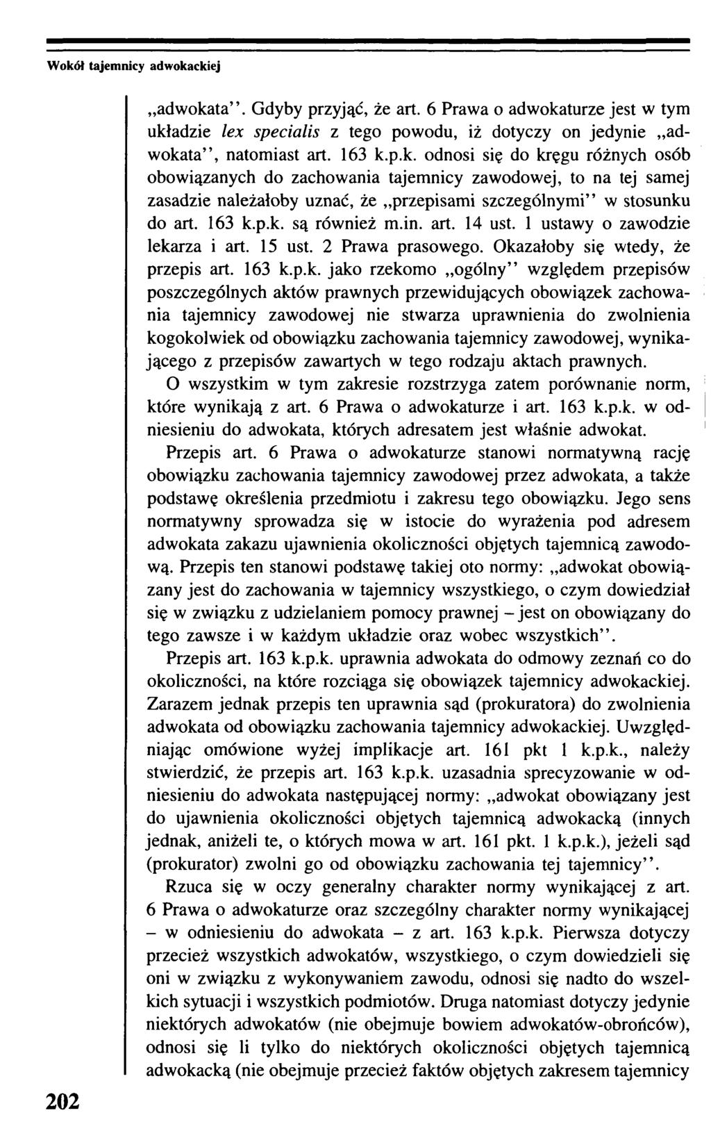 Wokół tajemnicy adwokackiej 202 adwokata. Gdyby przyjąć, że art. 6 Prawa o adwokaturze jest w tym układzie lex specialis z tego powodu, iż dotyczy on jedynie adwokata, natomiast art. 163 k.p.k. odnosi się do kręgu różnych osób obowiązanych do zachowania tajemnicy zawodowej, to na tej samej zasadzie należałoby uznać, że przepisami szczególnymi w stosunku do art.