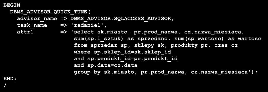 Quick Tune Wyświetla rekomendacje dla pojedynczego polecenia BEGIN DBMS_ADVISOR.QUICK_TUNE( advisor_name => DBMS_ADVISOR.SQLACCESS_ADVISOR, task_name => 'zadanie1', attr1 => 'select sk.miasto, pr.