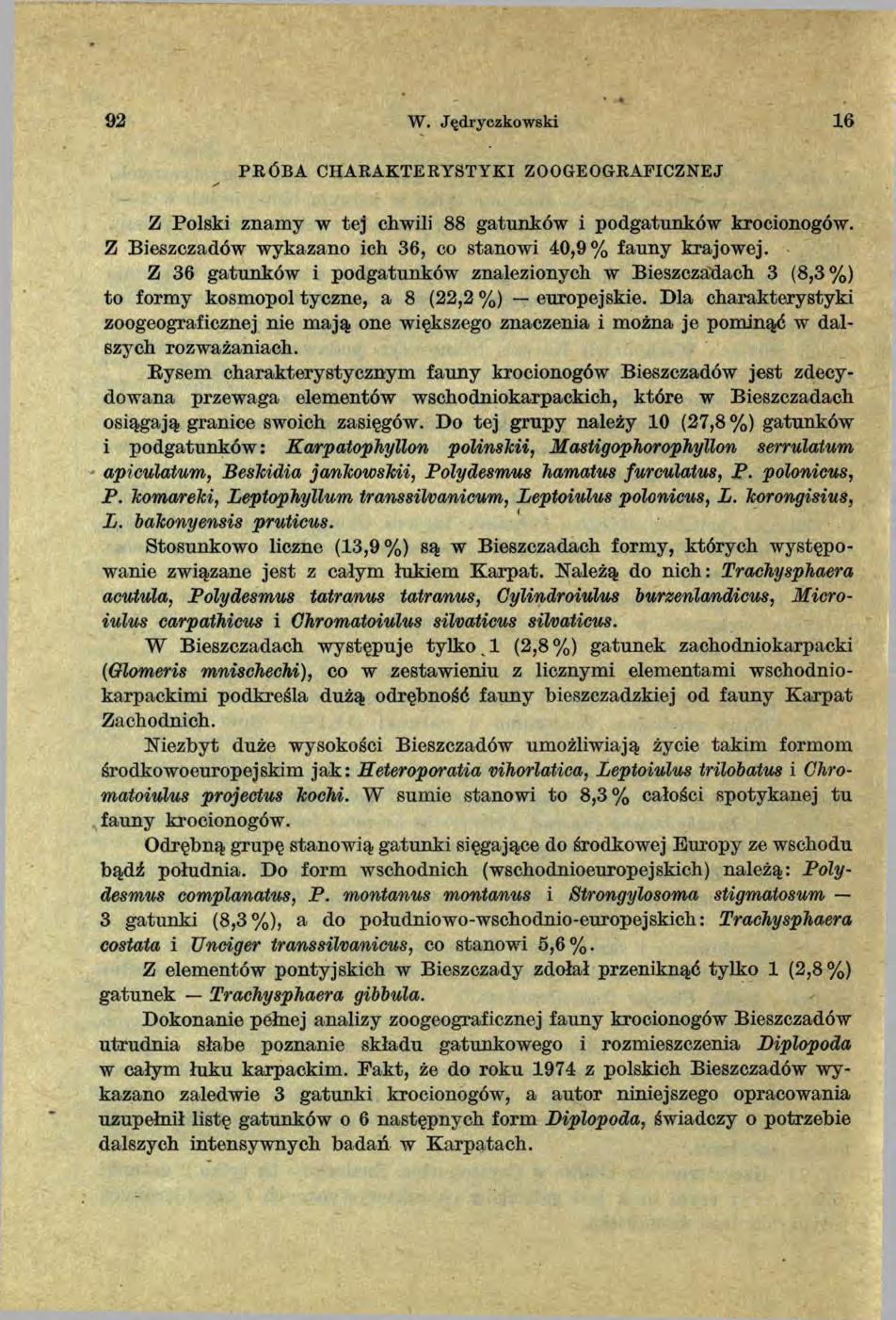 92 W. Jędryczkowski 1 6 PR Ó BA CHARAK TERYSTYKI ZOOGEOGRAFICZNEJ Z Polski znam y w tej chwili 88 gatunków i podgatunków krocionogów. Z Bieszczadów wykazano ich 36, co stanowi 40,9% fauny krajowej.