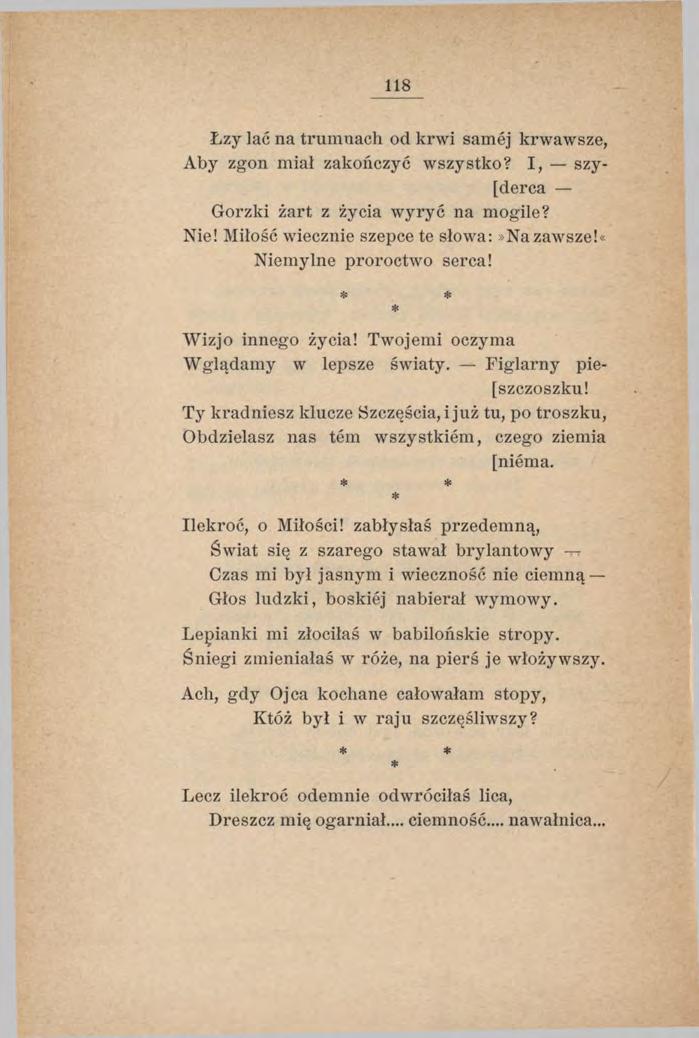 118 Łzy lać na trumnach od krwi samej krwawsze, Aby zgon miał zakończyć wszystko? I, szy- [derca Gorzki żart z życia w yryć na mogile? Nie! Miłość wiecznie szepce te słowa:»na zawsze!