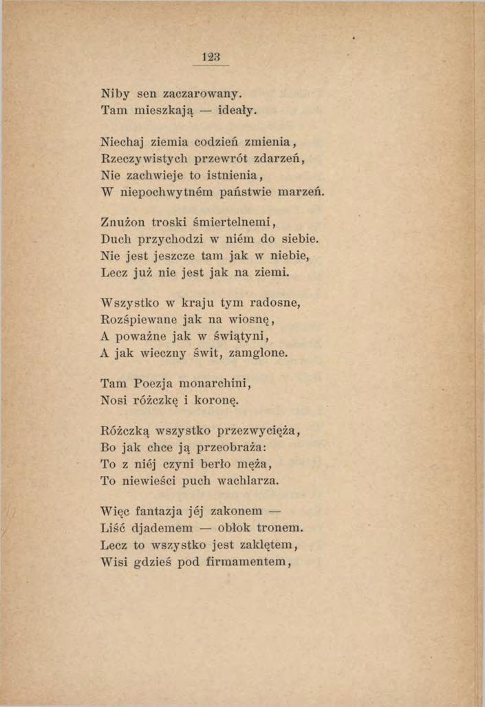 123 Niby sen zaczarowany. Tam mieszkają ideały. Niechaj ziemia codzień zm ienia, Rzeczywistych przewrót zdarzeń, Nie zachwieje to istnienia, W niepochwytnem państwie marzeń.