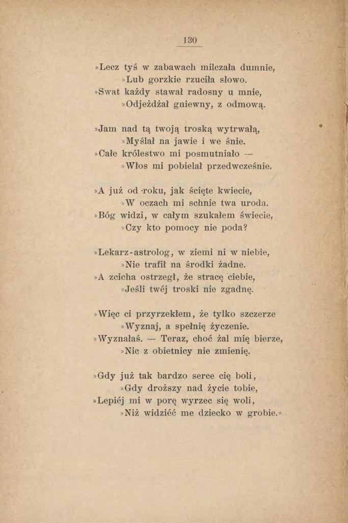 130»Lecz tyś w zabawach milczała dumnie,»lub gorzkie rzuciła słowo.»swat każdy stawał radosny u mnie,»odjeżdżał gniewny, z odmową.»jam nad tą twoją troską wytrwałą,»myślał na jawie i we śnie.