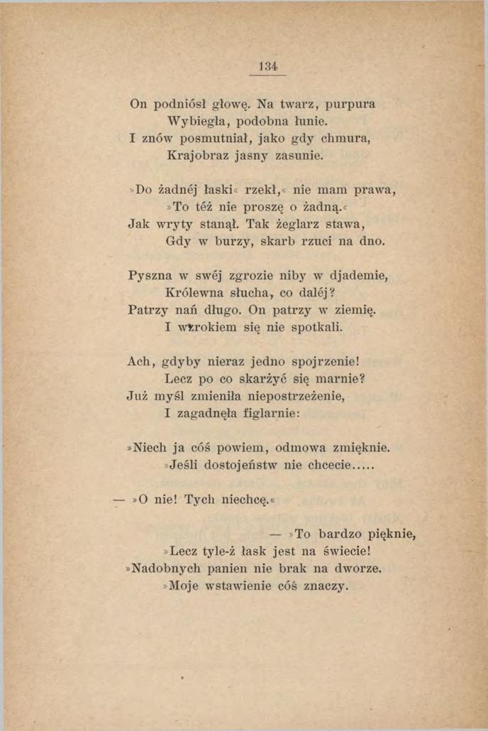 134 On podniósł głowę. Na twarz, purpura W ybiegła, podobna łunie. I znów posmutniał, jako gdy chmura, Krajobraz jasny zasunie.»do żadnej łaski«rzekł,«nie mam prawa,»to też nie proszę o żadną.