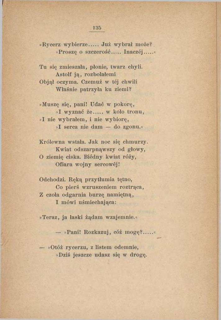 135»Rycerz w ybierze Już wybrał może?»proszę o szczerość Inaczej Tu się zmieszała, płonie, twarz chyli. Astolf ją, rozbolałemi Objął oczyma. Czemuż w tej chwili W łaśnie patrzyła ku ziemi?