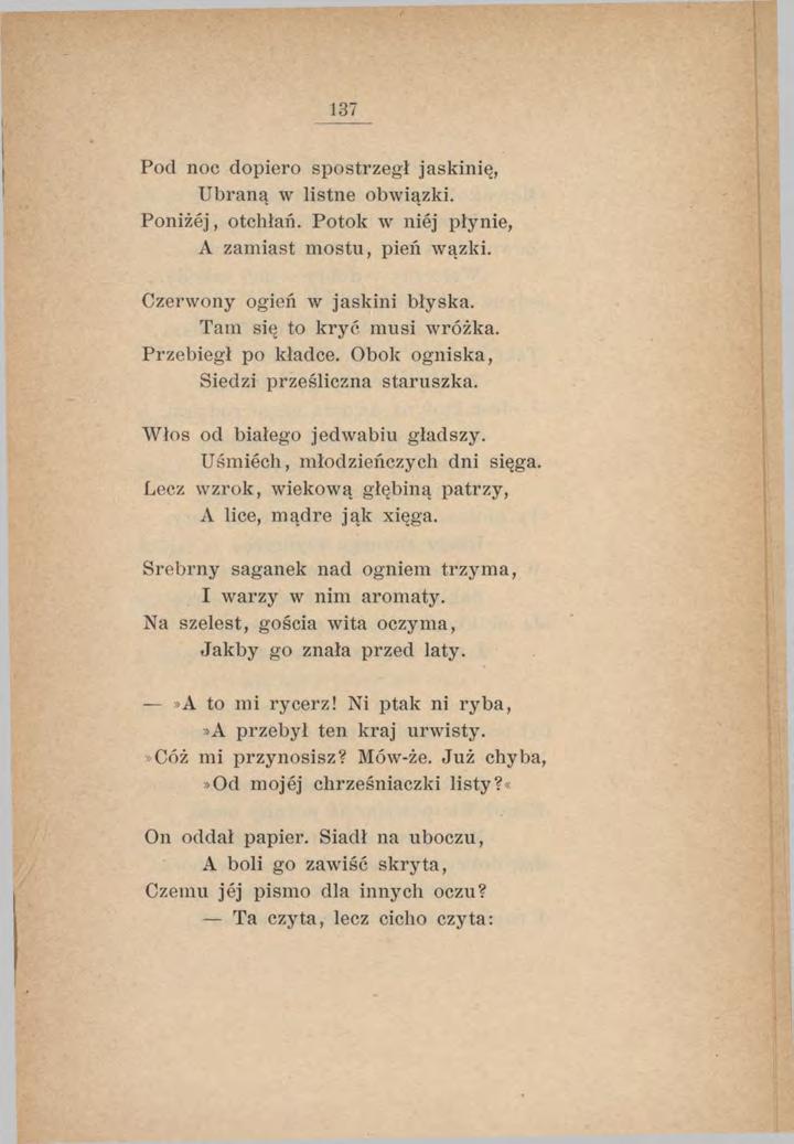 137 Pod noc dopiero spostrzegł jaskinię, Ubraną w listne obwiązki. Poniżej, otchłań. Potok w niej płynie, A zamiast m ostu, pień wazki. Czerwony ogień w jaskini błyska. Tam się to kryć musi wróżka.