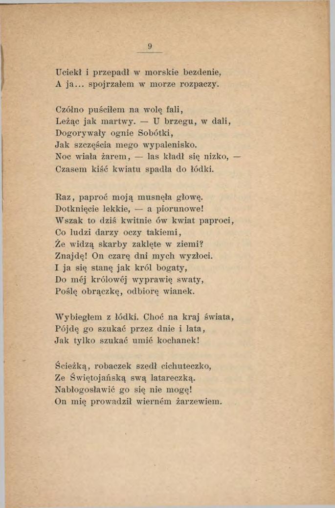 9 Uciekł i przepadł w morskie bezdenie, A ja... spojrzałem w morze rozpaczy. Czółno puściłem na wolę fali, Leżąc jak martwy. U brzegu, w dali, Dogorywały ognie Sobótki, Jak szczęścia mego wypalenisko.