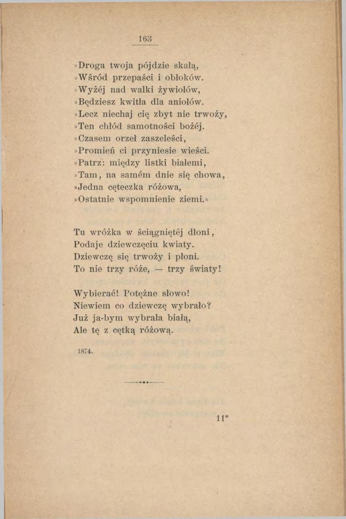 163»Droga twoja pójdzie skałą,»wśród przepaści i obłoków. Wyżej nad walki żywiołów,»będziesz kwitła dla aniołów.»lecz niechaj cię zbyt nie trwoży,»ten chłód samotności bożej.