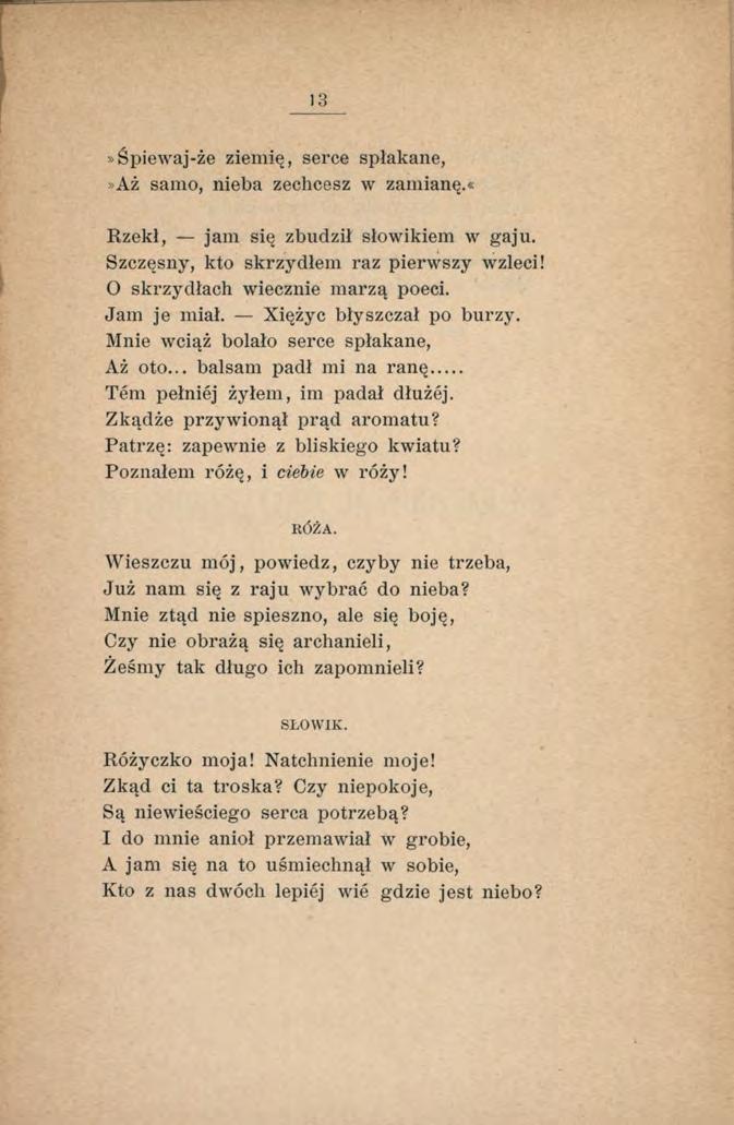 13»Śpiewaj-że ziem ię, serce spłakane,»aż samo, nieba zechcesz w zamianę.«rzekł, jam się zbudził słowikiem w gaju. Szczęsny, kto skrzydłem raz pierwszy wzięci! 0 skrzydłach wiecznie marzą poeci.