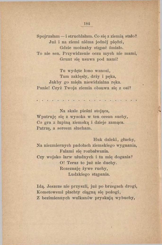 184 Spojrzałam i struchlałam. Co się z ziemią stało? Już i na ziemi niema jednej piędzi, Gdzie możnaby stąpać śmiało. To nie sen. Przywidzenie oczu mych nie mami, Grunt się usuwa pod nami!