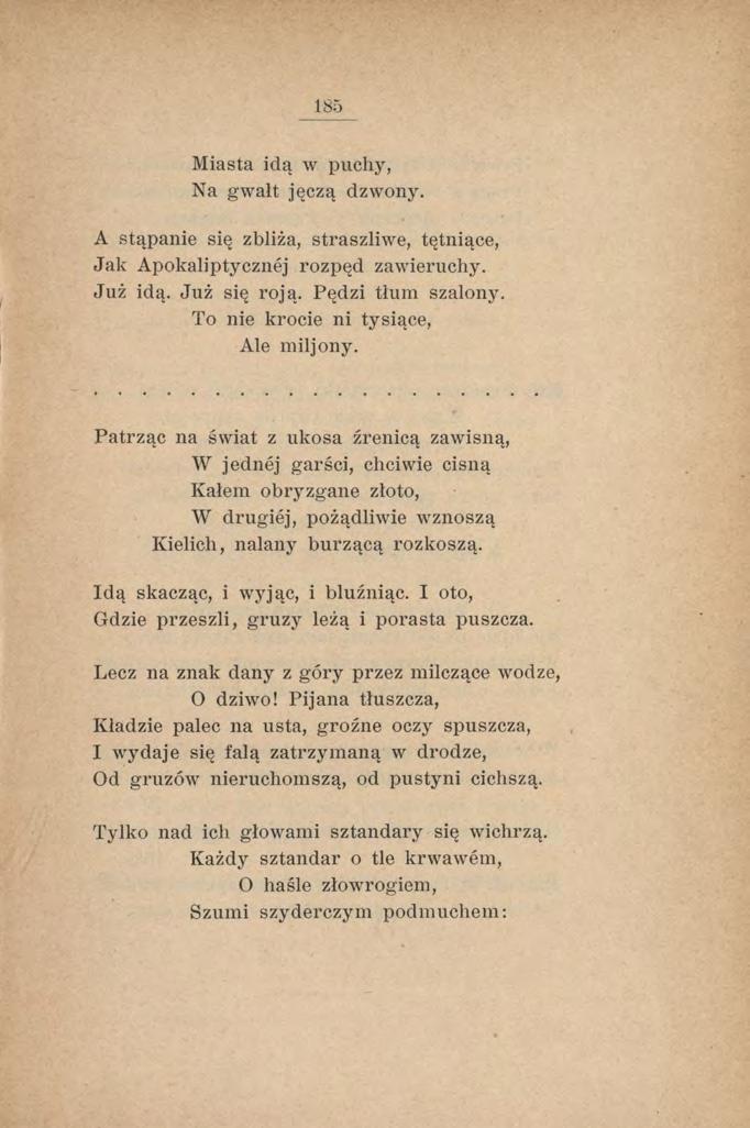 185 Miasta idą w puchy, Na gwałt jęczą dzwony. A stąpanie się zbliża, straszliwe, tętniące, Jak Apokaliptycznej rozpęd zawieruchy. Już idą. Już się roją. Pędzi tłum szalony.