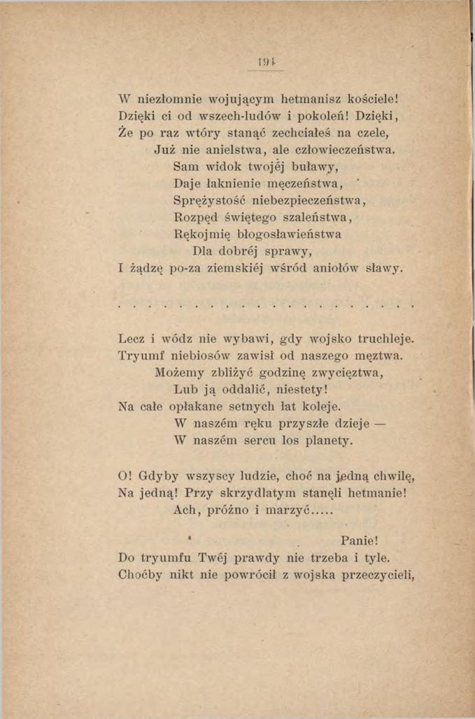 I!) i- W niezłomnie wojującym hetmanisz kościele! Dzięki ci od wszech-ludów i pokoleń! Dzięki, Że po raz wtóry stanąć zechciałeś na czele, Już nie anielstwa, ale człowieczeństwa.