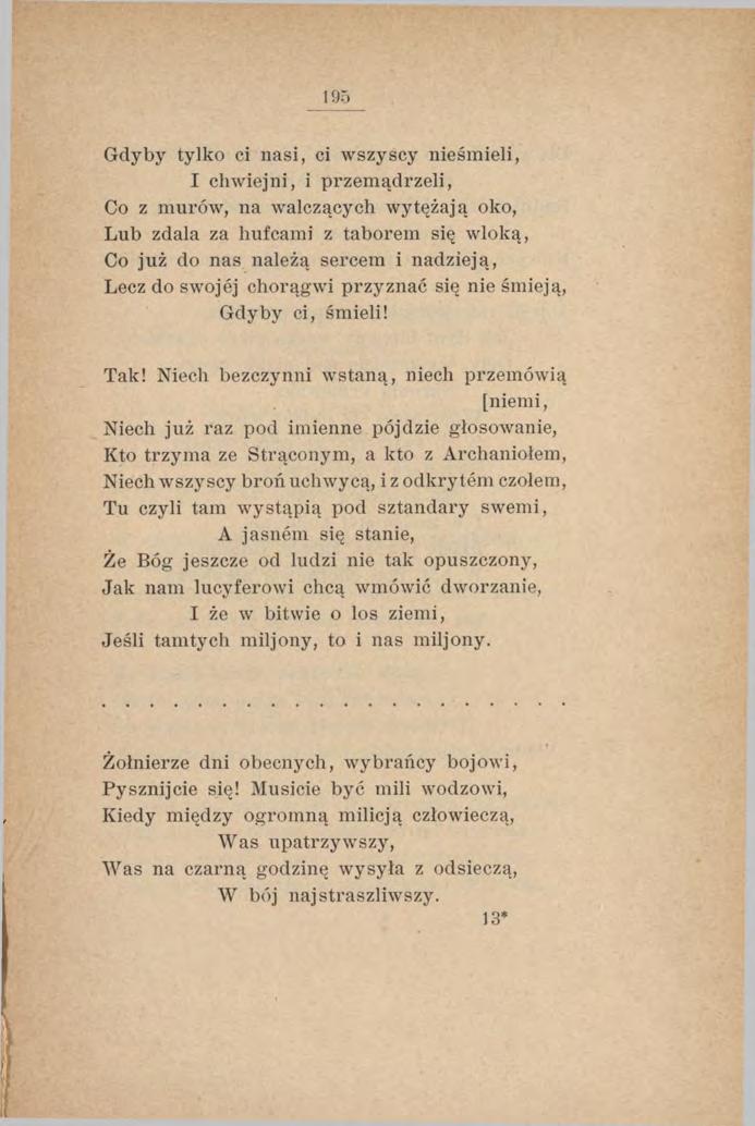 195 Gdyby tylko ci nasi, ci w szyscy nieśm ieli, I chwiejni, i przem ądrzeli, Co z murów, na walczących wytężają oko, Lub zdała za hufcami z taborem się wloką, Co już do nas należą sercem i nadzieją,